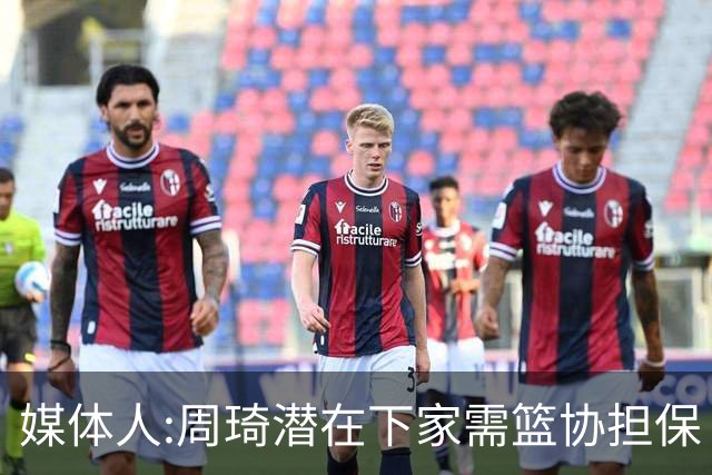 媒体人:周琦潜在下家需篮协担保 篮协不敢担保